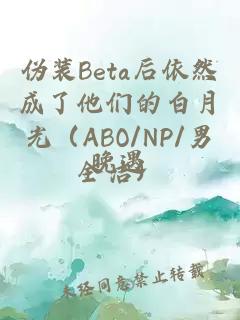 伪装beta后依然成了他们的白月光（abo/np/男全洁）